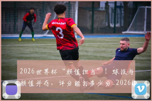 2026世界杯“颜值担当”!球技与颜值并存,评分能打多少分_20260701204721