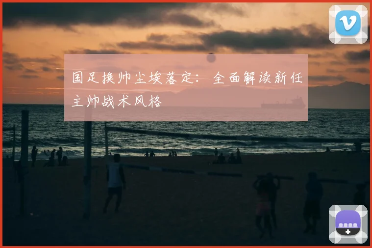 国足换帅尘埃落定:全面解读新任主帅战术风格