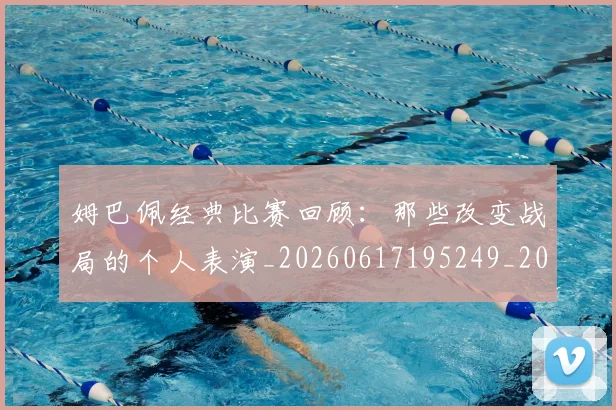 姆巴佩经典比赛回顾:那些改变战局的个人表演_20260617195249_20260703232028_20260720190331