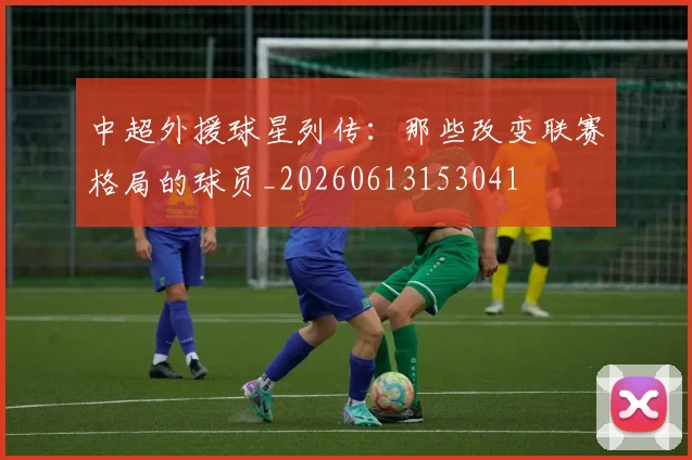 中超外援球星列传：那些改变联赛格局的球员_20260613153041