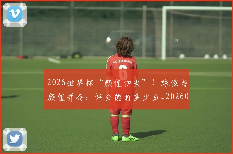 2026世界杯“颜值担当”!球技与颜值并存,评分能打多少分_20260701204721_20260712040534