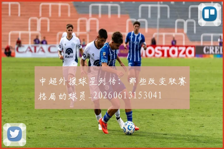中超外援球星列传:那些改变联赛格局的球员_20260613153041