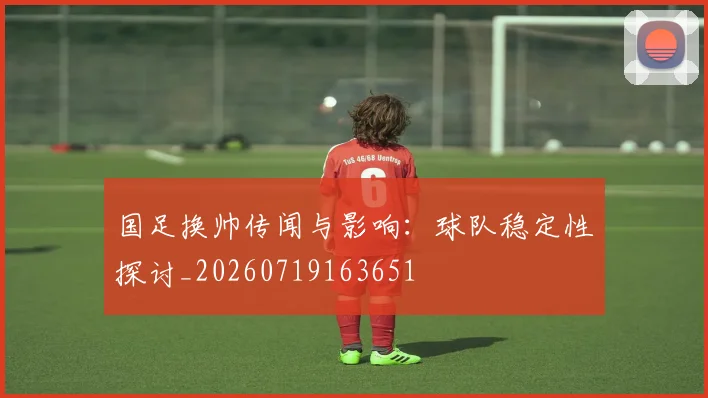 国足换帅传闻与影响:球队稳定性探讨_20260719163651