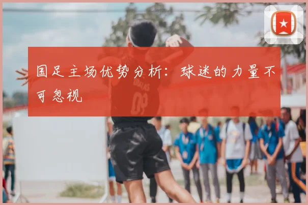 国足主场优势分析：球迷的力量不可忽视