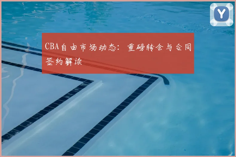 CBA自由市场动态:重磅转会与合同签约解读