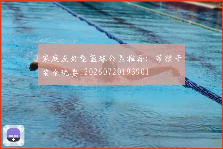 家庭友好型篮球公园推荐：带孩子安全玩耍_20260720193901