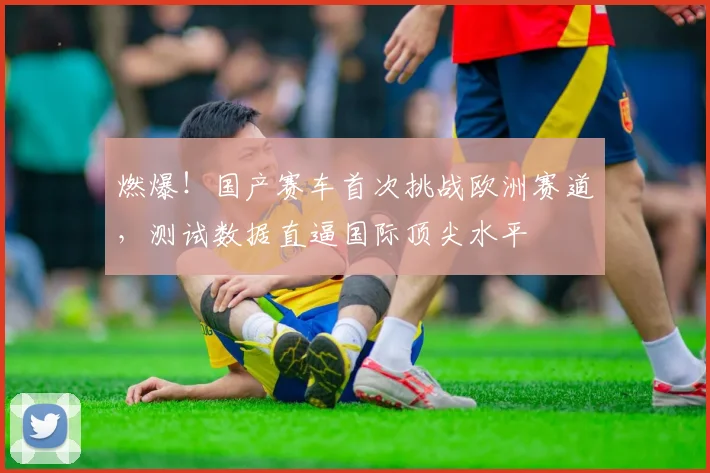 燃爆!国产赛车首次挑战欧洲赛道,测试数据直逼国际顶尖水平