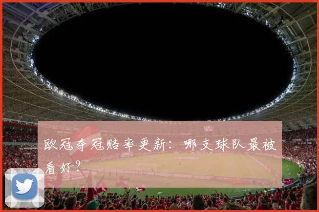 欧冠夺冠赔率更新:哪支球队最被看好?
