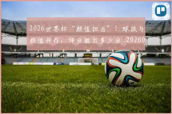 2026世界杯“颜值担当”！球技与颜值并存，评分能打多少分_20260701204721