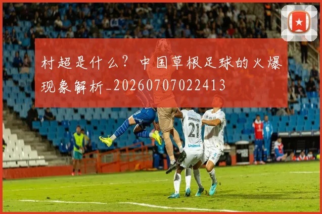 村超是什么?中国草根足球的火爆现象解析_20260707022413