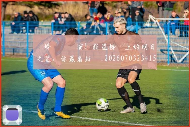 巔峰對決預演！新星榜單上的明日之星，你最看好誰_20260703234154