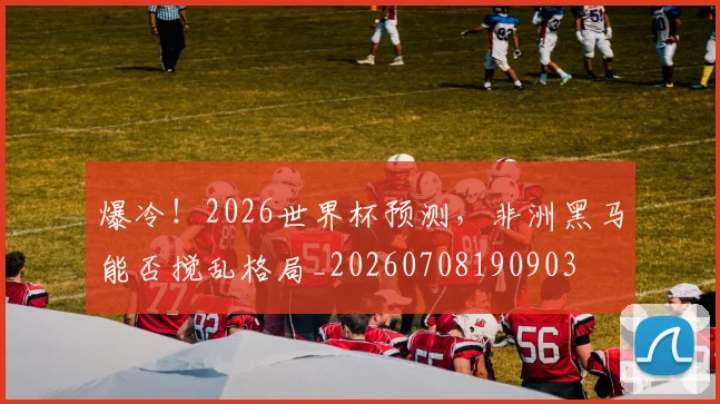 爆冷!2026世界杯预测,非洲黑马能否搅乱格局_20260708190903