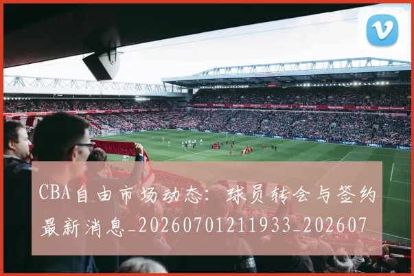 CBA自由市场动态:球员转会与签约最新消息_20260701211933_20260712050248