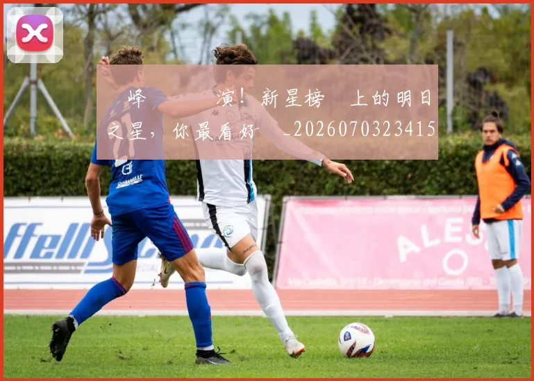 巔峰對決預演!新星榜單上的明日之星,你最看好誰_20260703234154_20260722152521