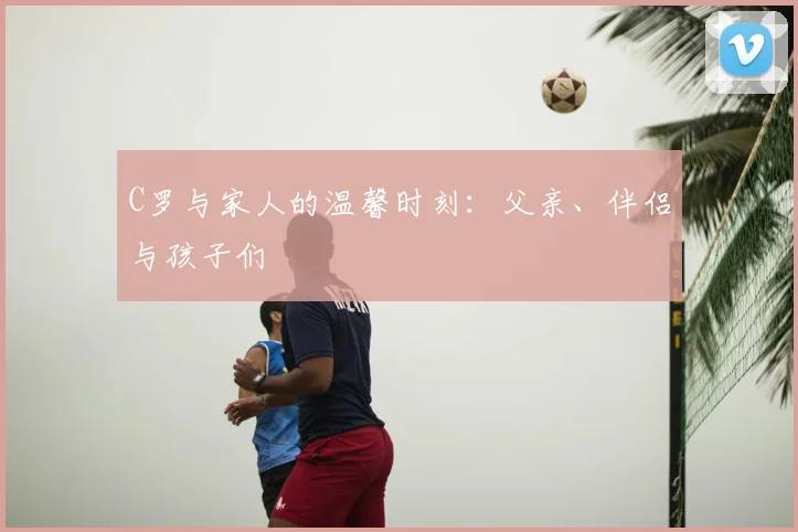 C罗与家人的温馨时刻:父亲、伴侣与孩子们