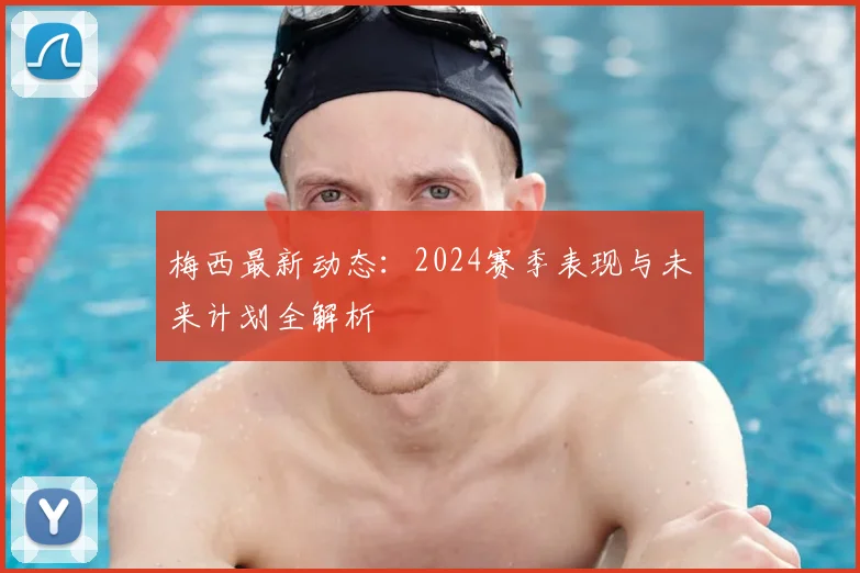 梅西最新动态：2024赛季表现与未来计划全解析