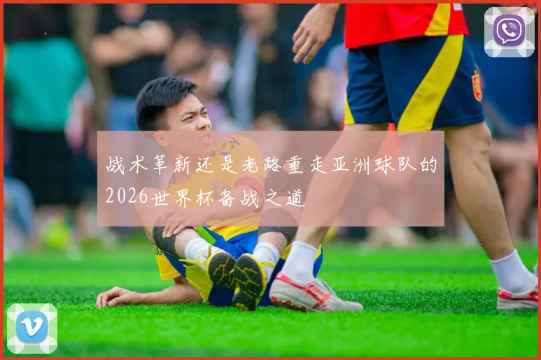 战术革新还是老路重走亚洲球队的2026世界杯备战之道