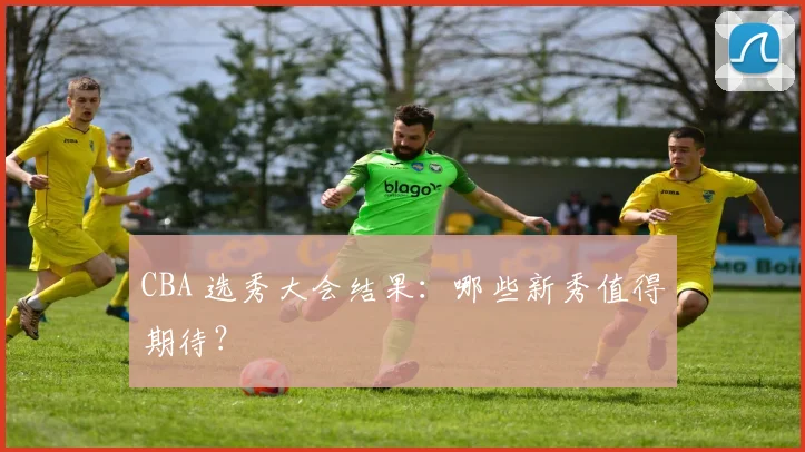 CBA 选秀大会结果：哪些新秀值得期待？