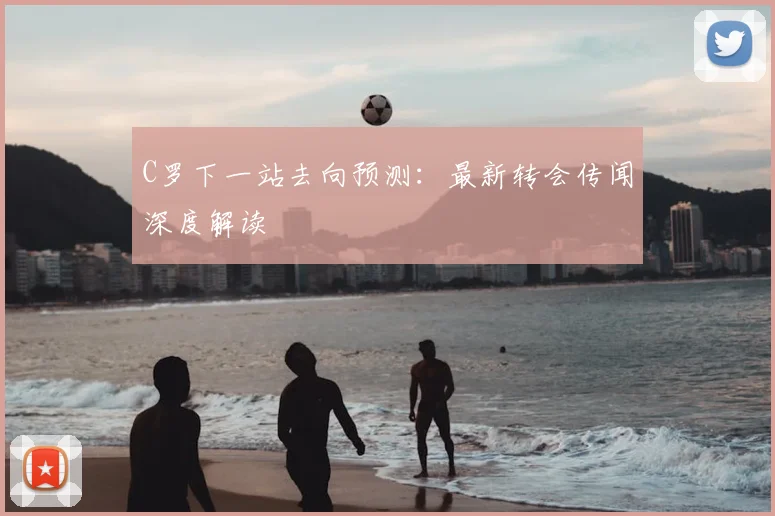 C罗下一站去向预测：最新转会传闻深度解读