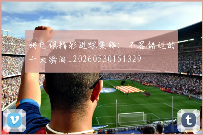 姆巴佩精彩进球集锦：不容错过的十大瞬间_20260530151329