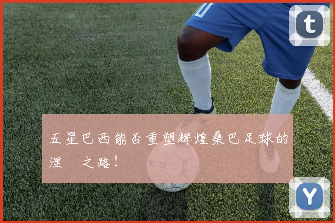 五星巴西能否重塑辉煌桑巴足球的涅槃之路!