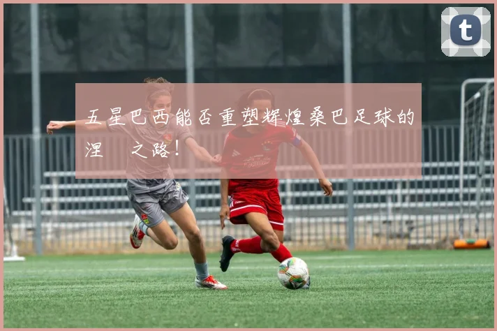 五星巴西能否重塑辉煌桑巴足球的涅槃之路！