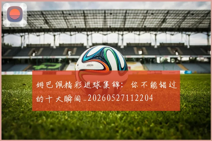 姆巴佩精彩进球集锦:你不能错过的十大瞬间_20260527112204