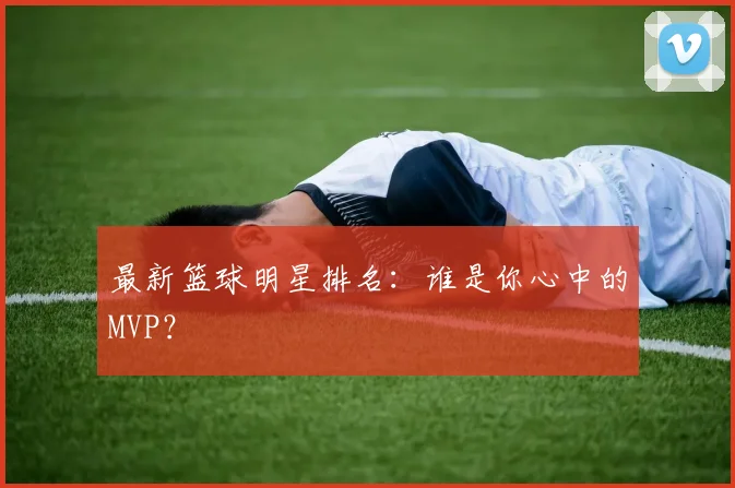最新篮球明星排名：谁是你心中的MVP？