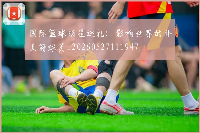 国际篮球明星巡礼:影响世界的非美籍球员_20260527111947