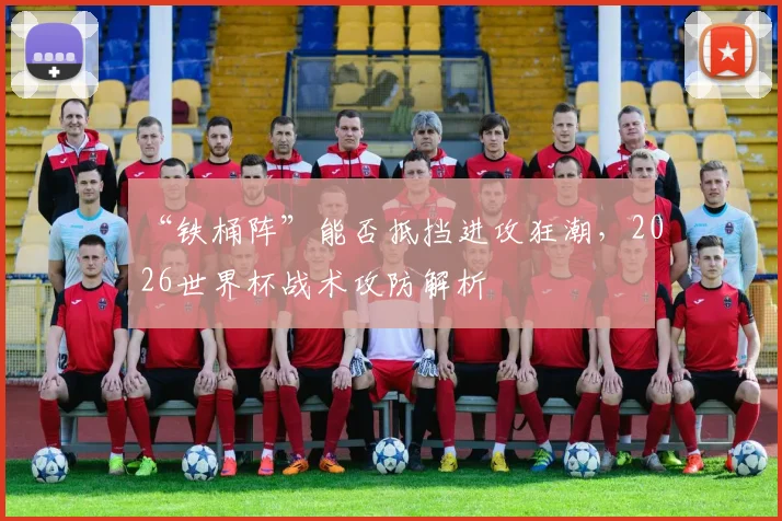 “铁桶阵”能否抵挡进攻狂潮,2026世界杯战术攻防解析
