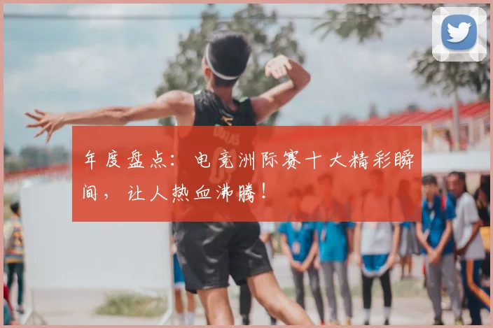 年度盘点:电竞洲际赛十大精彩瞬间,让人热血沸腾!