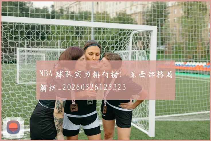 NBA 球队实力排行榜:东西部格局解析_20260526125323