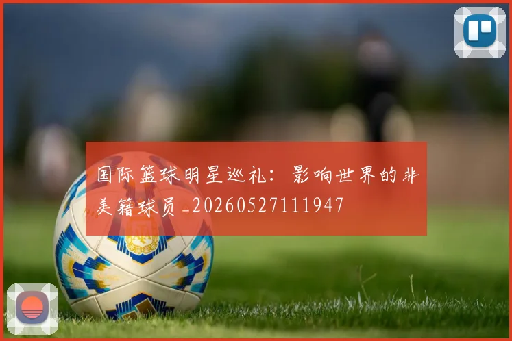 国际篮球明星巡礼:影响世界的非美籍球员_20260527111947