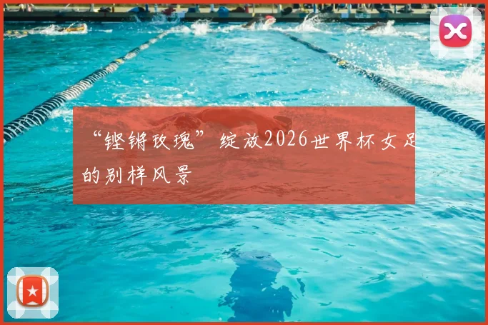 “铿锵玫瑰”绽放2026世界杯女足的别样风景
