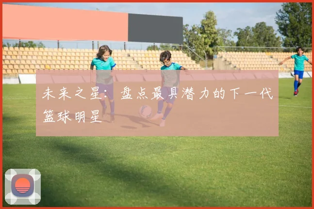 未来之星:盘点最具潜力的下一代篮球明星