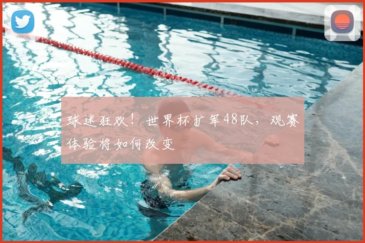 球迷狂欢!世界杯扩军48队,观赛体验将如何改变