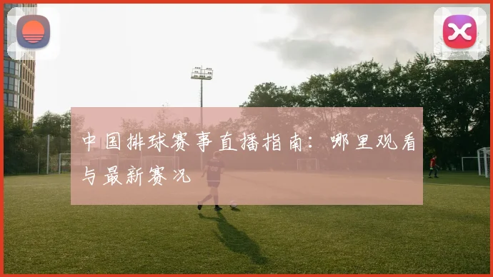 中国排球赛事直播指南：哪里观看与最新赛况