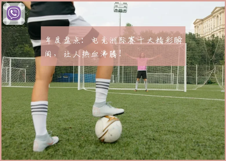 年度盘点：电竞洲际赛十大精彩瞬间，让人热血沸腾！