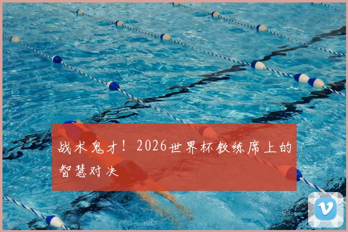 战术鬼才!2026世界杯教练席上的智慧对决